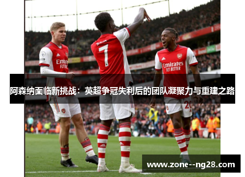 阿森纳面临新挑战：英超争冠失利后的团队凝聚力与重建之路