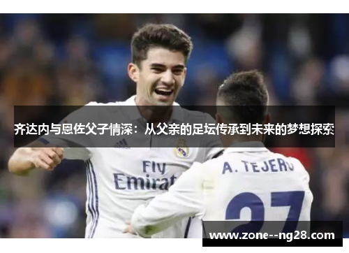 齐达内与恩佐父子情深：从父亲的足坛传承到未来的梦想探索