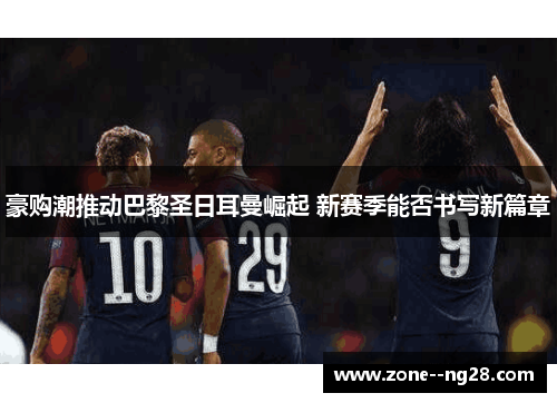 豪购潮推动巴黎圣日耳曼崛起 新赛季能否书写新篇章