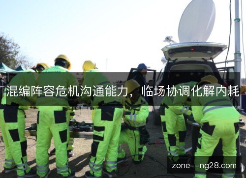混编阵容危机沟通能力，临场协调化解内耗
