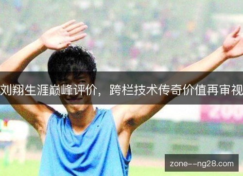 刘翔生涯巅峰评价，跨栏技术传奇价值再审视